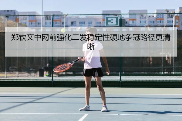 郑钦文中网前强化二发稳定性硬地争冠路径更清晰