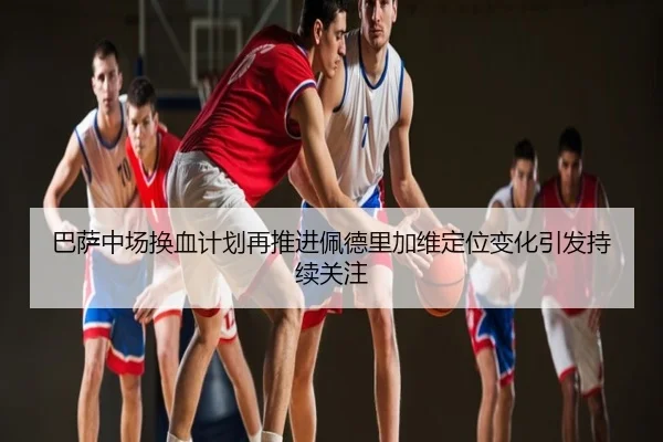 巴萨中场换血计划再推进佩德里加维定位变化引发持续关注