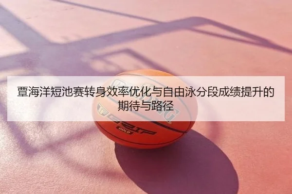 覃海洋短池赛转身效率优化与自由泳分段成绩提升的期待与路径